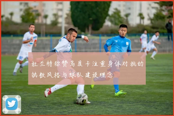杜兰特称赞乌度卡注重身体对抗的执教风格与球队建设理念