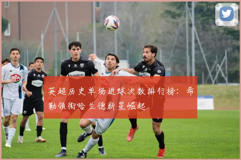 英超历史单场进球次数排行榜：希勒领衔哈兰德新星崛起