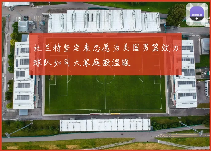 杜兰特坚定表态愿为美国男篮效力球队如同大家庭般温暖