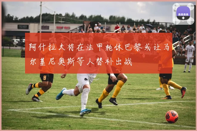 阿什拉夫将在法甲轮休巴黎或让马尔基尼奥斯等人替补出战