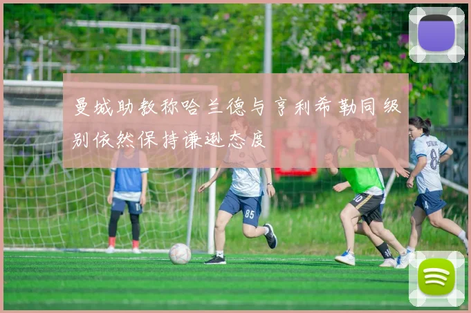 曼城助教称哈兰德与亨利希勒同级别依然保持谦逊态度