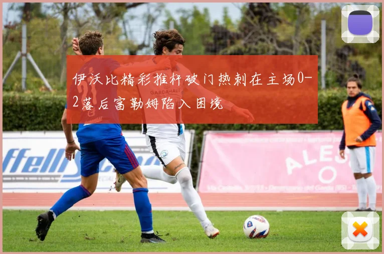 伊沃比精彩推杆破门热刺在主场0-2落后富勒姆陷入困境