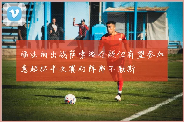 福法纳出战萨索洛存疑但有望参加意超杯半决赛对阵那不勒斯