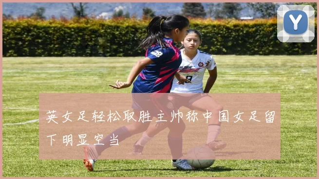 英女足轻松取胜主帅称中国女足留下明显空当