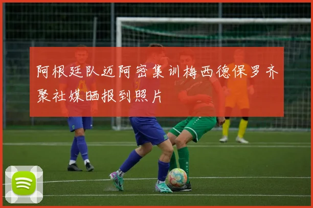 阿根廷队迈阿密集训梅西德保罗齐聚社媒晒报到照片