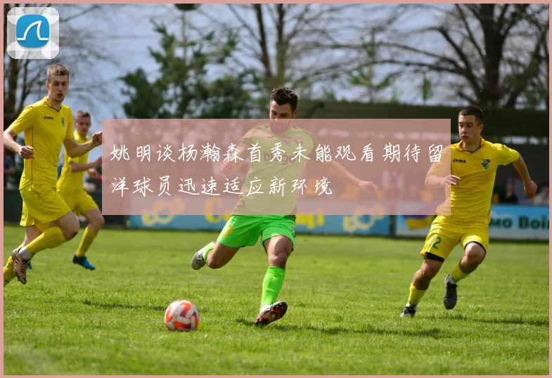姚明谈杨瀚森首秀未能观看期待留洋球员迅速适应新环境