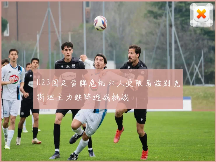 U23国足黄牌危机六人受限乌兹别克斯坦主力缺阵迎战挑战