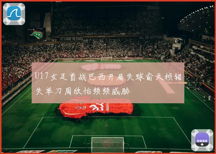 U17女足首战巴西开局失球俞天桢错失单刀周欣怡频频威胁