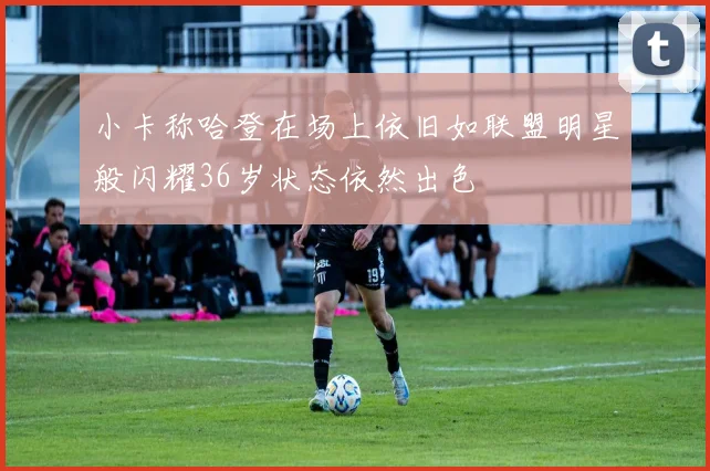 小卡称哈登在场上依旧如联盟明星般闪耀36岁状态依然出色