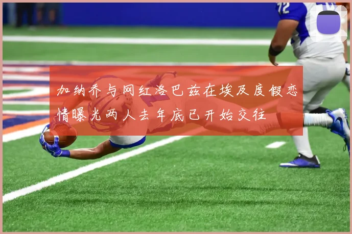 加纳乔与网红洛巴兹在埃及度假恋情曝光两人去年底已开始交往