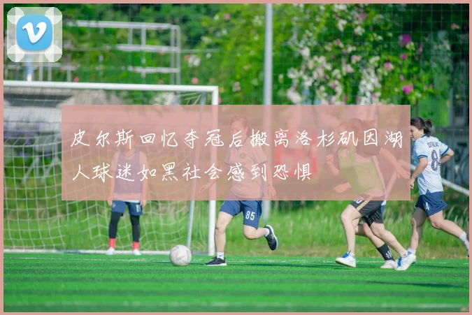 皮尔斯回忆夺冠后搬离洛杉矶因湖人球迷如黑社会感到恐惧