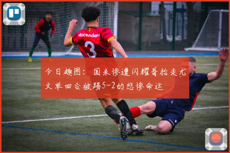 今日趣图：国米惨遭闪耀哥抬走尤文单回合被踢5-2的悲惨命运