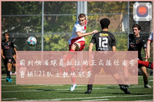 前利物浦球员拉拉纳正式接任南安普顿U21队主教练职务