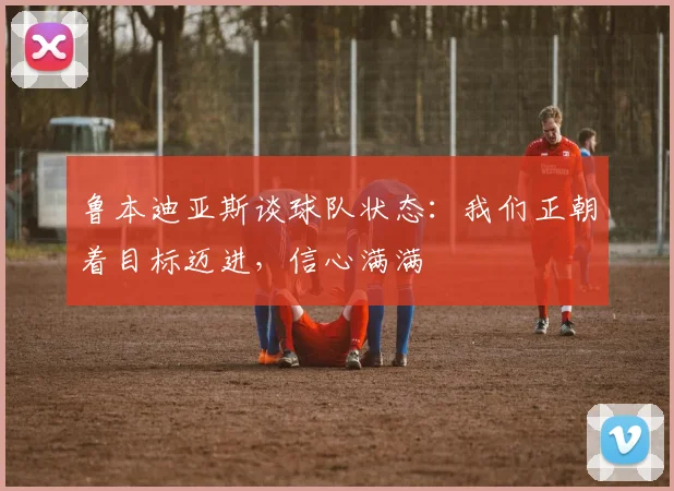 鲁本迪亚斯谈球队状态：我们正朝着目标迈进，信心满满