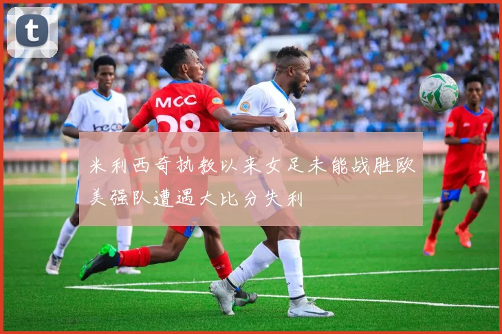 米利西奇执教以来女足未能战胜欧美强队遭遇大比分失利