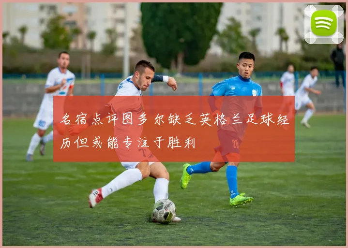 名宿点评图多尔缺乏英格兰足球经历但或能专注于胜利
