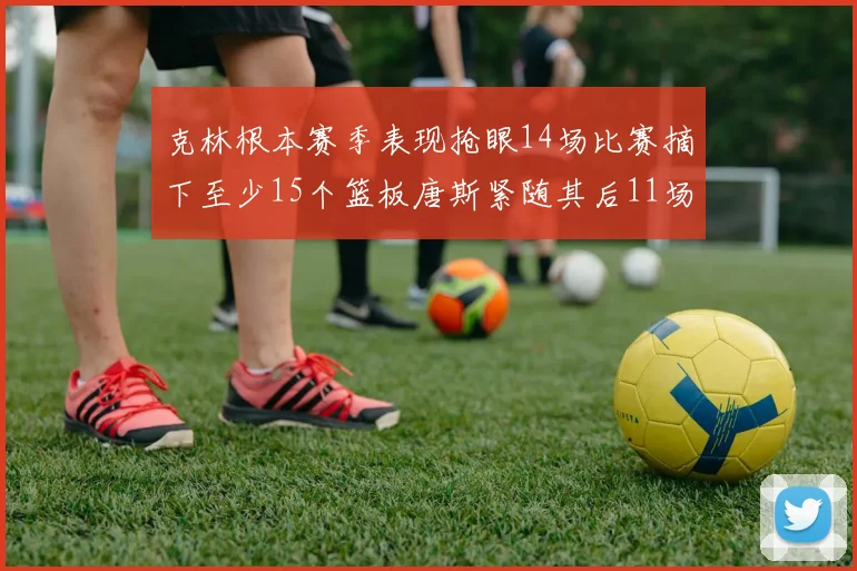 克林根本赛季表现抢眼14场比赛摘下至少15个篮板唐斯紧随其后11场精彩表现