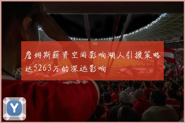 詹姆斯薪资空间影响湖人引援策略达5263万的深远影响