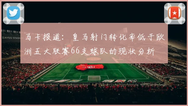 马卡报道：皇马射门转化率低于欧洲五大联赛66支球队的现状分析