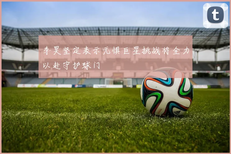 李昊坚定表示无惧巨星挑战将全力以赴守护球门