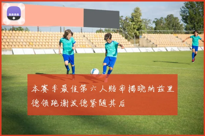 本赛季最佳第六人赔率揭晓纳兹里德领跑谢泼德紧随其后