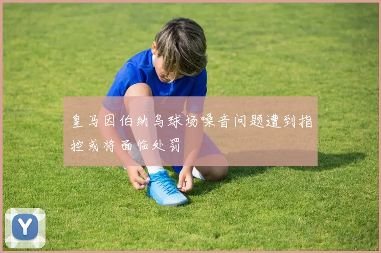 皇马因伯纳乌球场噪音问题遭到指控或将面临处罚