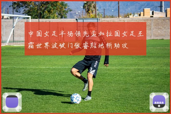 中国女足半场领先孟加拉国女足王霜世界波破门张睿贴地斩助攻