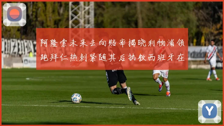 阿隆索未来去向赔率揭晓利物浦领跑拜仁热刺紧随其后执教西班牙在列