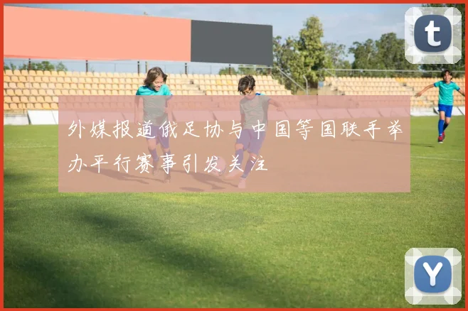 外媒报道俄足协与中国等国联手举办平行赛事引发关注