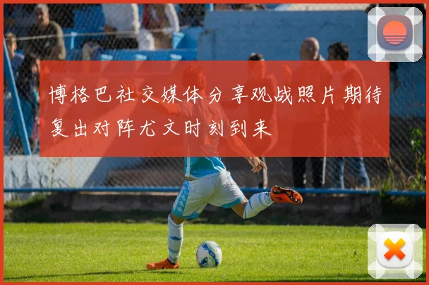 博格巴社交媒体分享观战照片期待复出对阵尤文时刻到来